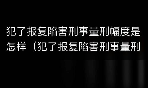 犯了报复陷害刑事量刑幅度是怎样（犯了报复陷害刑事量刑幅度是怎样计算的）