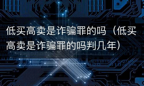 低买高卖是诈骗罪的吗（低买高卖是诈骗罪的吗判几年）