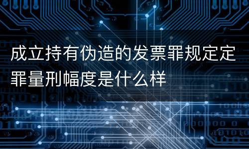 成立持有伪造的发票罪规定定罪量刑幅度是什么样