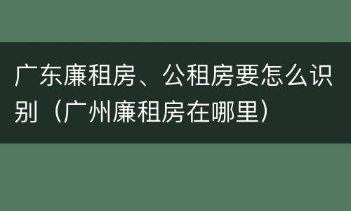广东廉租房、公租房要怎么识别（广州廉租房在哪里）