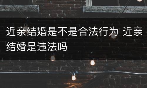近亲结婚是不是合法行为 近亲结婚是违法吗