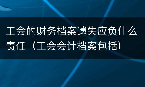 工会的财务档案遗失应负什么责任（工会会计档案包括）