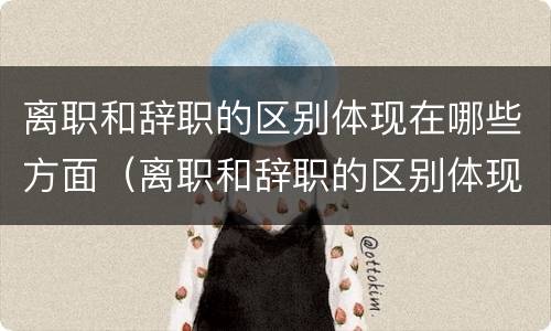 离职和辞职的区别体现在哪些方面（离职和辞职的区别体现在哪些方面呢）