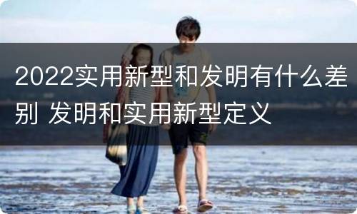 2022实用新型和发明有什么差别 发明和实用新型定义