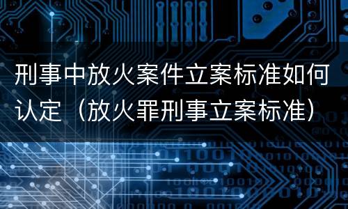 刑事中放火案件立案标准如何认定（放火罪刑事立案标准）