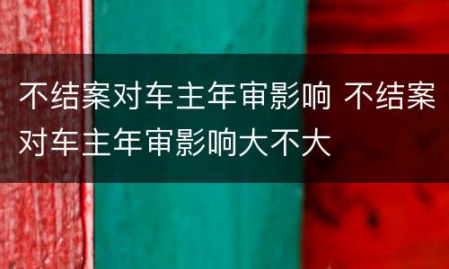 不结案对车主年审影响 不结案对车主年审影响大不大