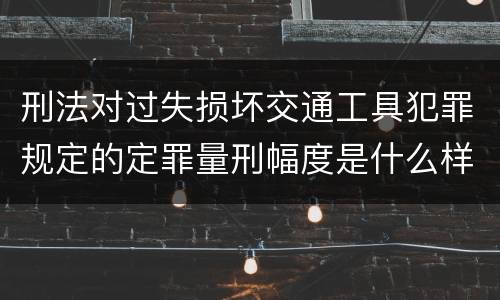 刑法对过失损坏交通工具犯罪规定的定罪量刑幅度是什么样的