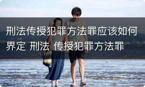 刑法传授犯罪方法罪应该如何界定 刑法 传授犯罪方法罪
