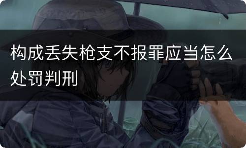 构成丢失枪支不报罪应当怎么处罚判刑