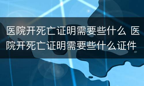 医院开死亡证明需要些什么 医院开死亡证明需要些什么证件