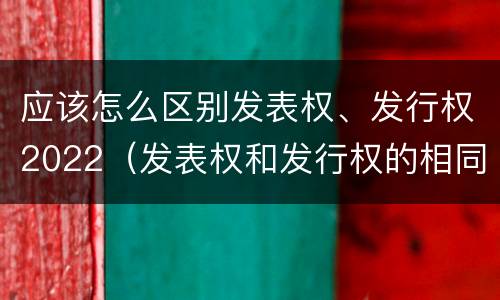 应该怎么区别发表权、发行权2022（发表权和发行权的相同点）