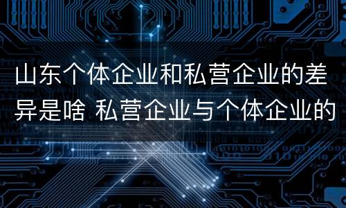 山东个体企业和私营企业的差异是啥 私营企业与个体企业的区别