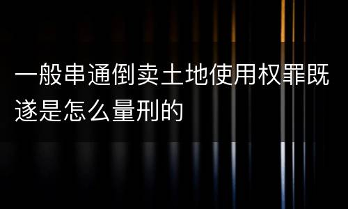 一般串通倒卖土地使用权罪既遂是怎么量刑的