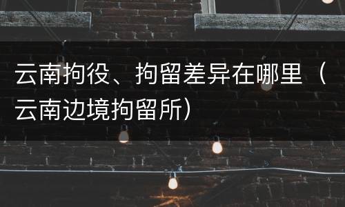 云南拘役、拘留差异在哪里（云南边境拘留所）