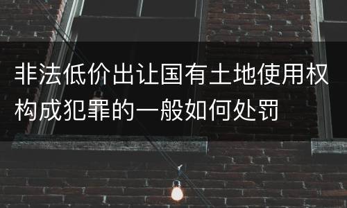 非法低价出让国有土地使用权构成犯罪的一般如何处罚
