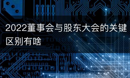 2022董事会与股东大会的关键区别有啥