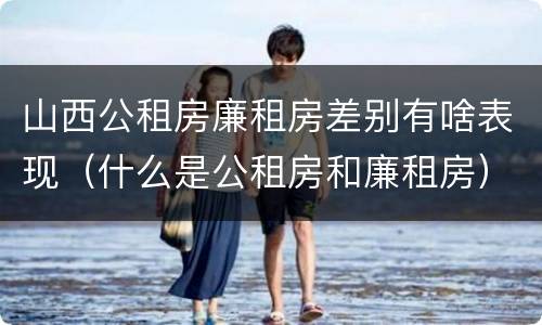 山西公租房廉租房差别有啥表现（什么是公租房和廉租房）