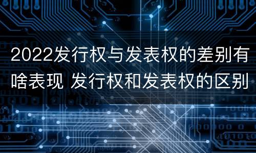 2022发行权与发表权的差别有啥表现 发行权和发表权的区别
