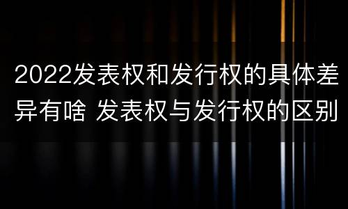 2022发表权和发行权的具体差异有啥 发表权与发行权的区别