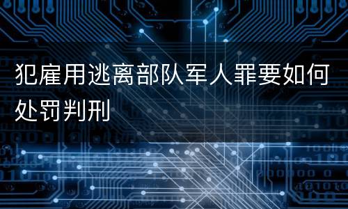犯雇用逃离部队军人罪要如何处罚判刑