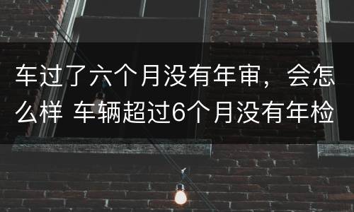 车过了六个月没有年审，会怎么样 车辆超过6个月没有年检再去检会怎么样