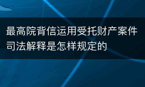 最高院背信运用受托财产案件司法解释是怎样规定的