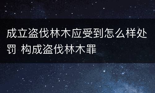 成立盗伐林木应受到怎么样处罚 构成盗伐林木罪