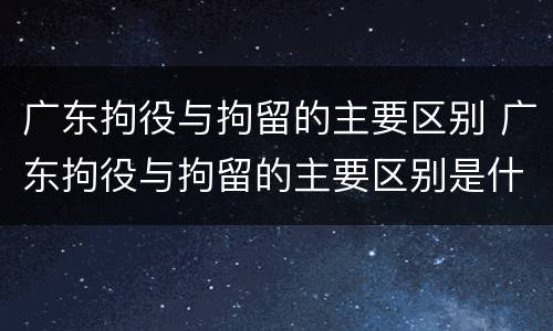 广东拘役与拘留的主要区别 广东拘役与拘留的主要区别是什么