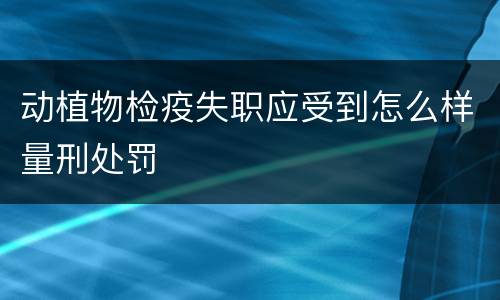 动植物检疫失职应受到怎么样量刑处罚