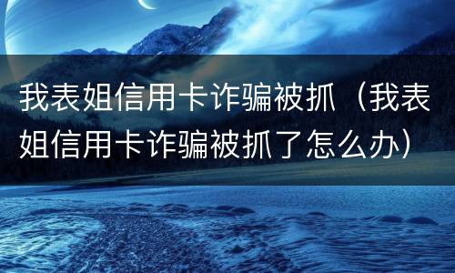 我表姐信用卡诈骗被抓（我表姐信用卡诈骗被抓了怎么办）
