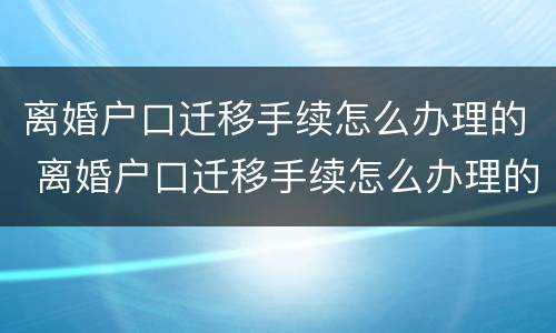 离婚户口迁移手续怎么办理的 离婚户口迁移手续怎么办理的流程