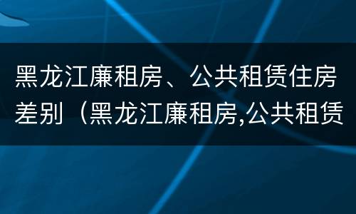黑龙江廉租房、公共租赁住房差别（黑龙江廉租房,公共租赁住房差别多大）