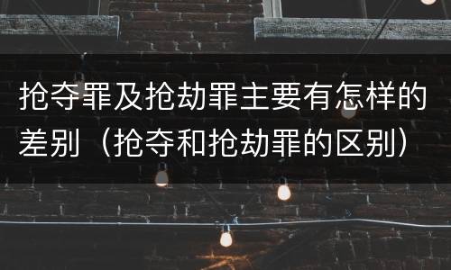 抢夺罪及抢劫罪主要有怎样的差别（抢夺和抢劫罪的区别）