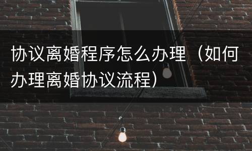 协议离婚程序怎么办理（如何办理离婚协议流程）
