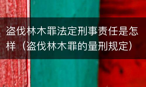 盗伐林木罪法定刑事责任是怎样（盗伐林木罪的量刑规定）