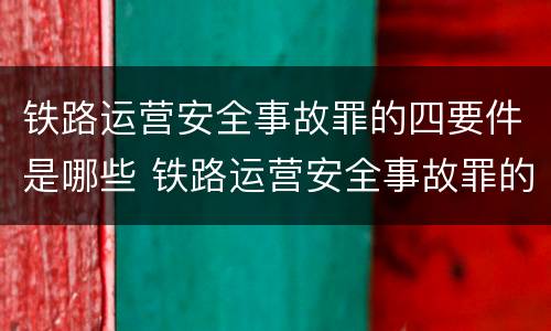 铁路运营安全事故罪的四要件是哪些 铁路运营安全事故罪的犯罪主体是谁?