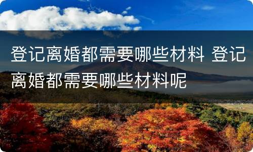 登记离婚都需要哪些材料 登记离婚都需要哪些材料呢