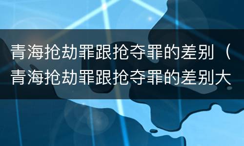 青海抢劫罪跟抢夺罪的差别（青海抢劫罪跟抢夺罪的差别大吗）