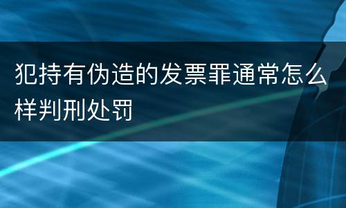 犯持有伪造的发票罪通常怎么样判刑处罚