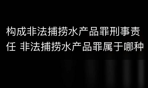 构成非法捕捞水产品罪刑事责任 非法捕捞水产品罪属于哪种犯罪类型