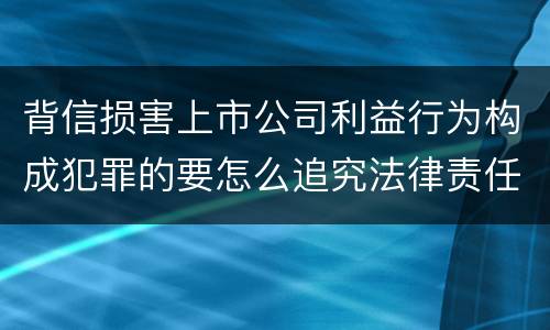 背信损害上市公司利益行为构成犯罪的要怎么追究法律责任