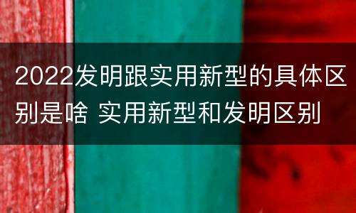 2022发明跟实用新型的具体区别是啥 实用新型和发明区别