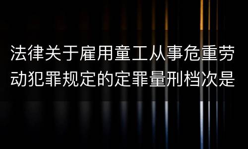 法律关于雇用童工从事危重劳动犯罪规定的定罪量刑档次是怎样的