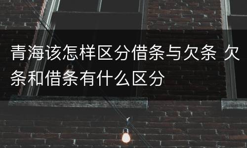 青海该怎样区分借条与欠条 欠条和借条有什么区分