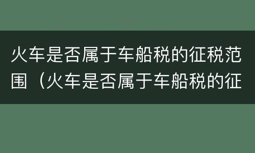 火车是否属于车船税的征税范围（火车是否属于车船税的征税范围内）