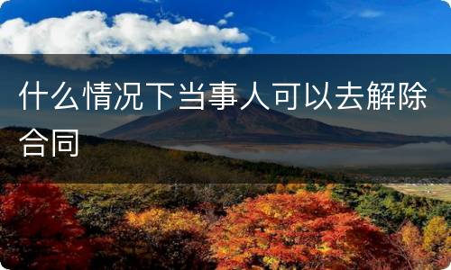 什么情况下当事人可以去解除合同
