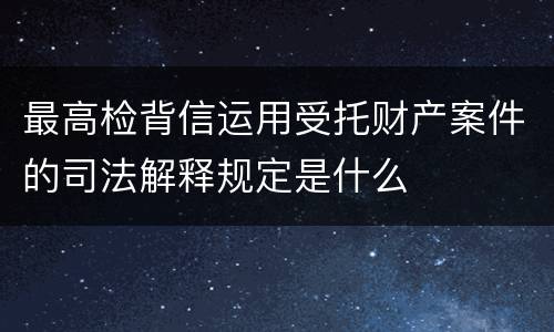 最高检背信运用受托财产案件的司法解释规定是什么