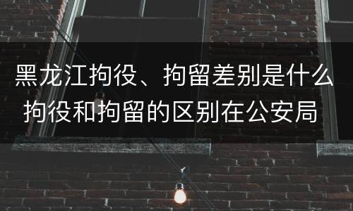 黑龙江拘役、拘留差别是什么 拘役和拘留的区别在公安局