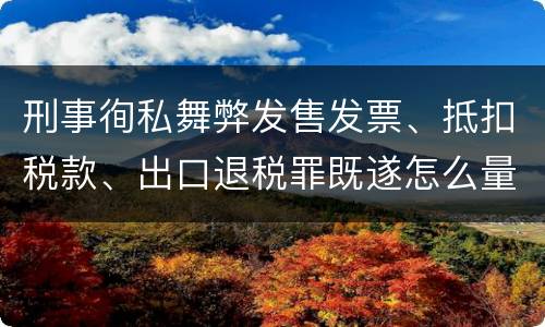 刑事徇私舞弊发售发票、抵扣税款、出口退税罪既遂怎么量刑处罚