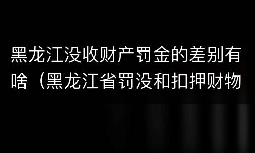 黑龙江没收财产罚金的差别有啥（黑龙江省罚没和扣押财物管理条例）
